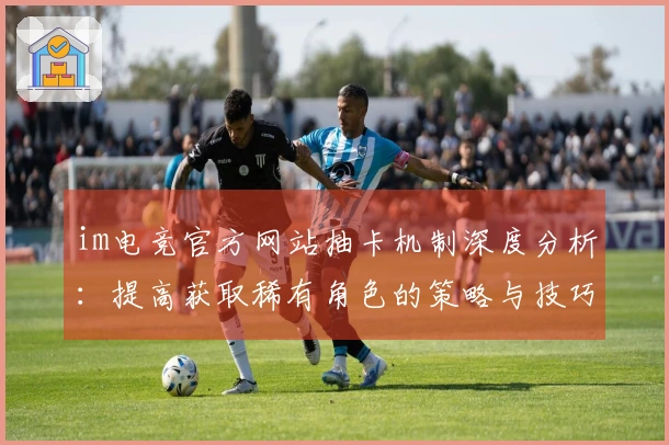 im电竞官方网站抽卡机制深度分析：提高获取稀有角色的策略与技巧
