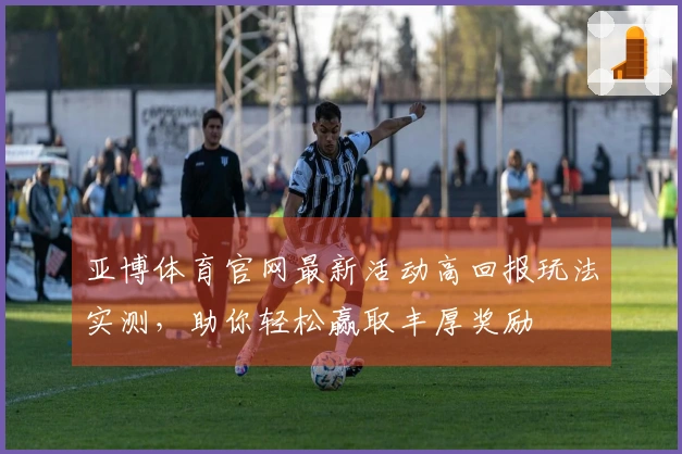 亚博体育官网最新活动高回报玩法实测，助你轻松赢取丰厚奖励