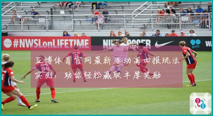亚博体育官网最新活动高回报玩法实测，助你轻松赢取丰厚奖励